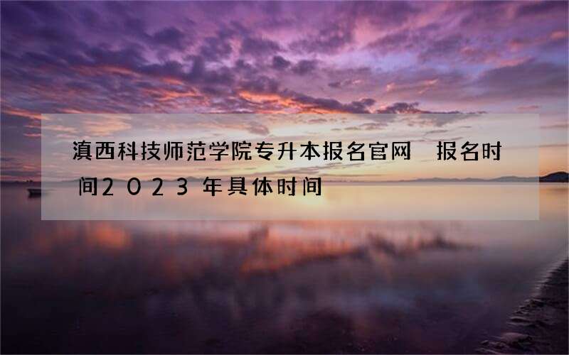 滇西科技师范学院专升本报名官网 报名时间2023年具体时间